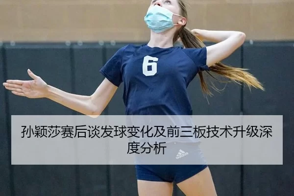 孙颖莎赛后谈发球变化及前三板技术升级深度分析